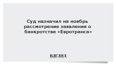 Суд назначил на ноябрь рассмотрение заявления о банкротстве «Евротранса»